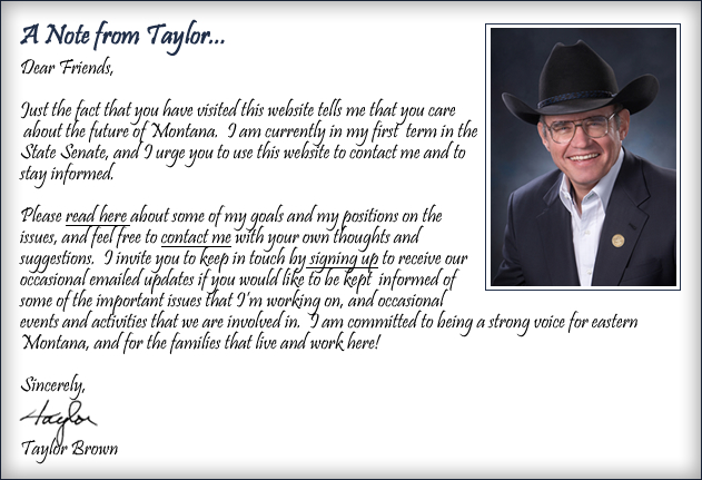 Dear Friends, Just the fact that you have visited this website tells me that you care
 about the future of Montana.  I am currently in my first  term in the State Senate, and I urge you to use this website to contact me and to 
stay informed. Please read here about some of my goals and my positions on the issues, and feel free to contact me with your own thoughts and suggestions. I invite you to keep in touch by signing up to receive our occasional emailed updates if you would like to be kept  informed of some of the important issues that I’m working on, and occasional events and activities that we are involved in.  I am committed to being a strong voice for eastern Montana, and for the families that live and work here! Sincerely, Taylor Brown